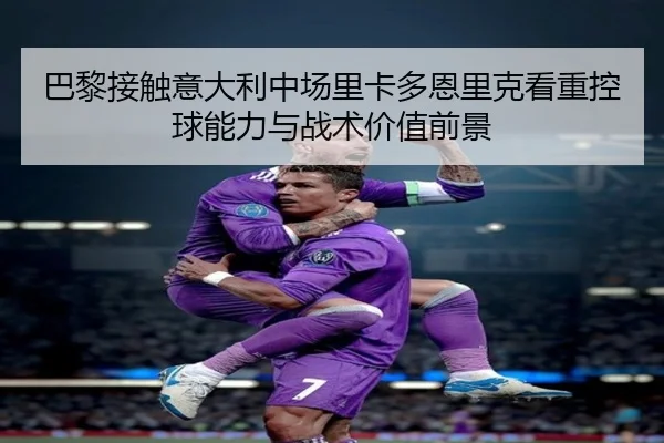 巴黎接触意大利中场里卡多恩里克看重控球能力与战术价值前景