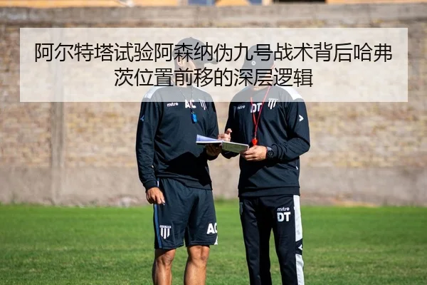 阿尔特塔试验阿森纳伪九号战术背后哈弗茨位置前移的深层逻辑