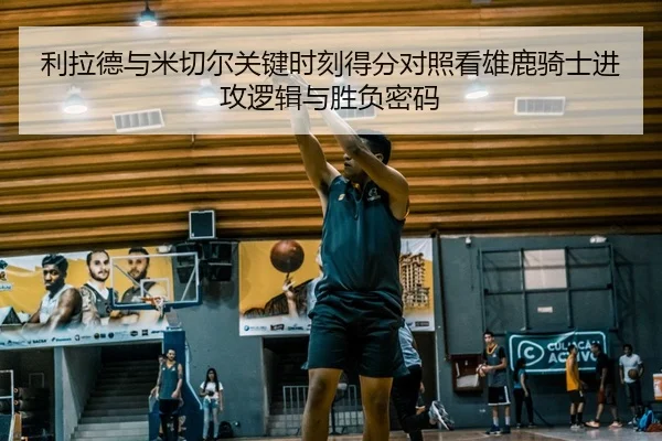 利拉德与米切尔关键时刻得分对照看雄鹿骑士进攻逻辑与胜负密码
